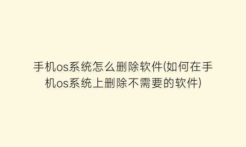 手机os系统怎么删除软件(如何在手机os系统上删除不需要的软件)