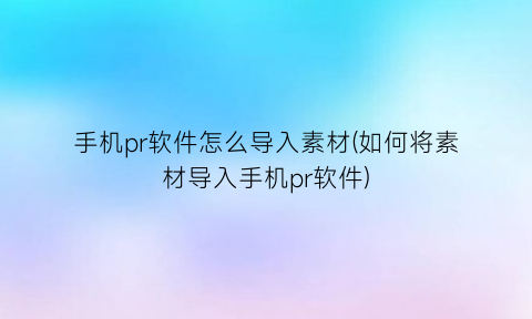 手机pr软件怎么导入素材(如何将素材导入手机pr软件)