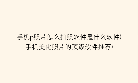 手机p照片怎么拍照软件是什么软件(手机美化照片的顶级软件推荐)