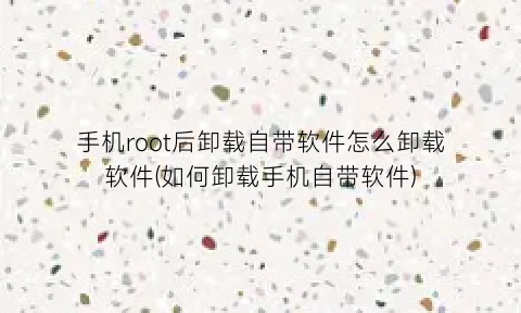 “手机root后卸载自带软件怎么卸载软件(如何卸载手机自带软件)