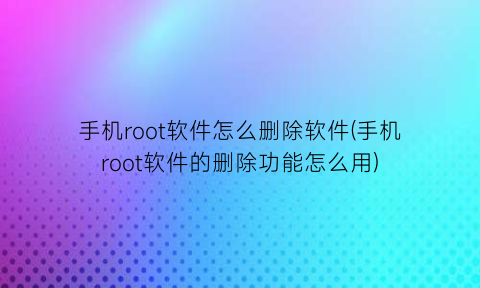 手机root软件怎么删除软件(手机root软件的删除功能怎么用)