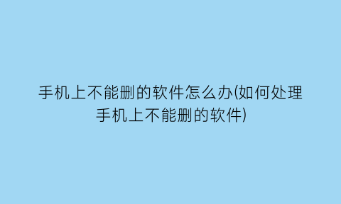 手机上不能删的软件怎么办(如何处理手机上不能删的软件)