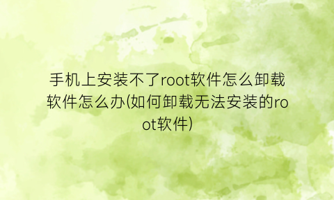 手机上安装不了root软件怎么卸载软件怎么办(如何卸载无法安装的root软件)