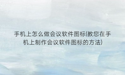 “手机上怎么做会议软件图标(教您在手机上制作会议软件图标的方法)