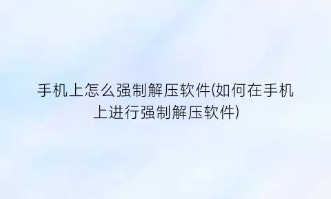 手机上怎么强制解压软件(如何在手机上进行强制解压软件)