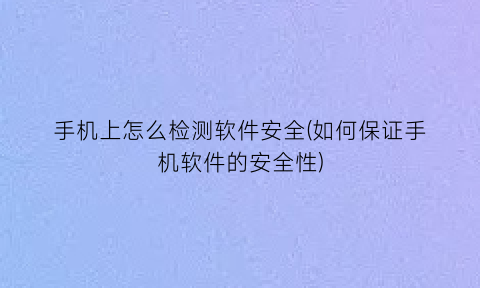 手机上怎么检测软件安全(如何保证手机软件的安全性)