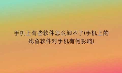“手机上有些软件怎么卸不了(手机上的残留软件对手机有何影响)