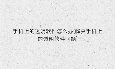 “手机上的透明软件怎么办(解决手机上的透明软件问题)