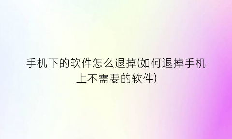 手机下的软件怎么退掉(如何退掉手机上不需要的软件)