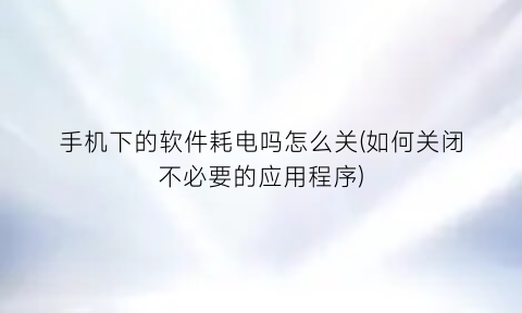 手机下的软件耗电吗怎么关(如何关闭不必要的应用程序)