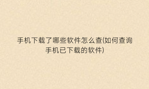 手机下载了哪些软件怎么查(如何查询手机已下载的软件)