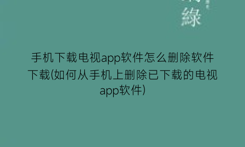“手机下载电视app软件怎么删除软件下载(如何从手机上删除已下载的电视app软件)