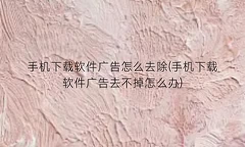 手机下载软件广告怎么去除(手机下载软件广告去不掉怎么办)
