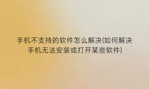 “手机不支持的软件怎么解决(如何解决手机无法安装或打开某些软件)