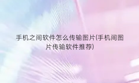 “手机之间软件怎么传输图片(手机间图片传输软件推荐)