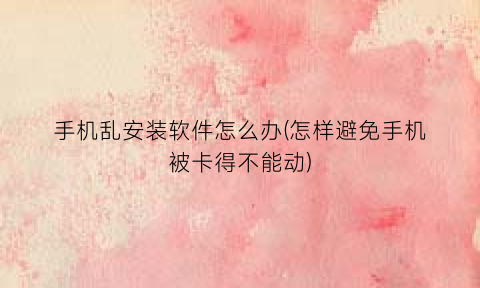 “手机乱安装软件怎么办(怎样避免手机被卡得不能动)