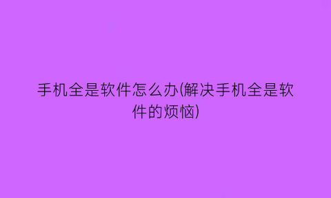 “手机全是软件怎么办(解决手机全是软件的烦恼)