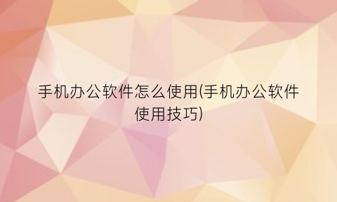 “手机办公软件怎么使用(手机办公软件使用技巧)