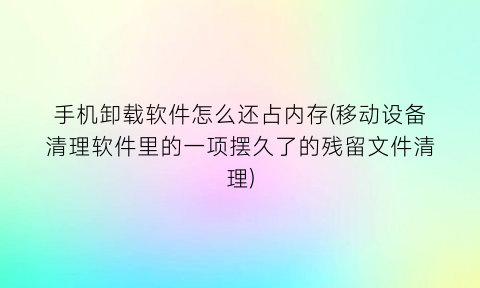 手机卸载软件怎么还占内存(移动设备清理软件里的一项摆久了的残留文件清理)