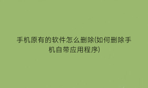 手机原有的软件怎么删除(如何删除手机自带应用程序)