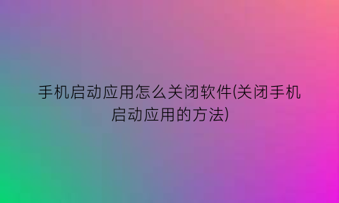 手机启动应用怎么关闭软件(关闭手机启动应用的方法)