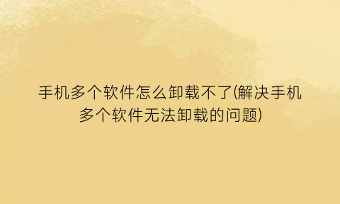 “手机多个软件怎么卸载不了(解决手机多个软件无法卸载的问题)