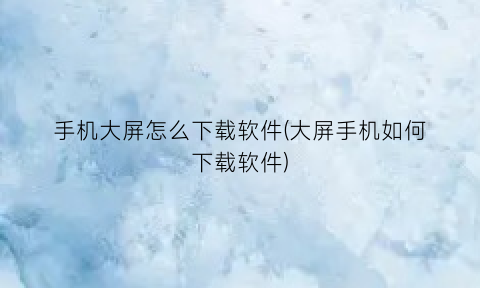 “手机大屏怎么下载软件(大屏手机如何下载软件)