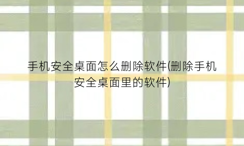 “手机安全桌面怎么删除软件(删除手机安全桌面里的软件)