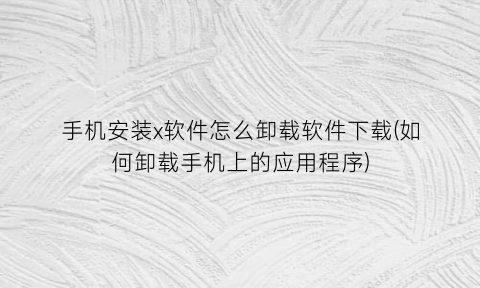 “手机安装x软件怎么卸载软件下载(如何卸载手机上的应用程序)