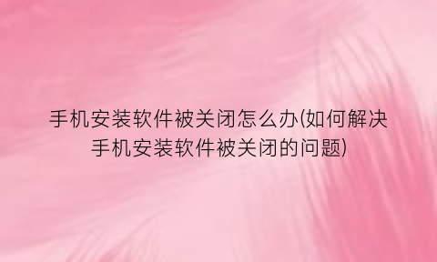 手机安装软件被关闭怎么办(如何解决手机安装软件被关闭的问题)