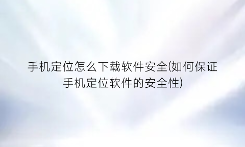 “手机定位怎么下载软件安全(如何保证手机定位软件的安全性)