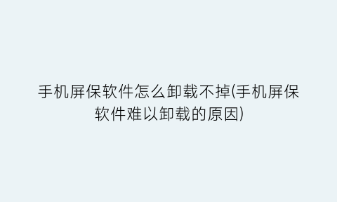 手机屏保软件怎么卸载不掉(手机屏保软件难以卸载的原因)