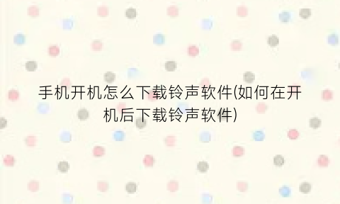 手机开机怎么下载铃声软件(如何在开机后下载铃声软件)