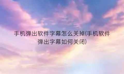 手机弹出软件字幕怎么关掉(手机软件弹出字幕如何关闭)