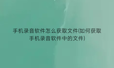 手机录音软件怎么获取文件(如何获取手机录音软件中的文件)