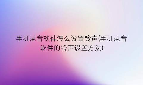 “手机录音软件怎么设置铃声(手机录音软件的铃声设置方法)