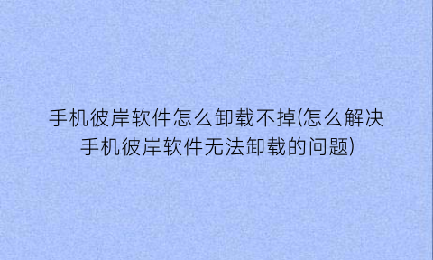 手机彼岸软件怎么卸载不掉(怎么解决手机彼岸软件无法卸载的问题)