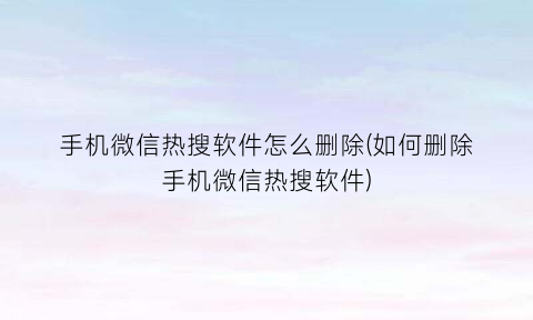“手机微信热搜软件怎么删除(如何删除手机微信热搜软件)