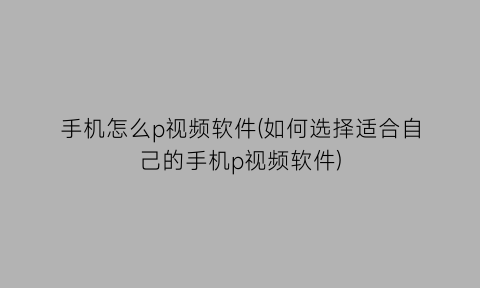 “手机怎么p视频软件(如何选择适合自己的手机p视频软件)