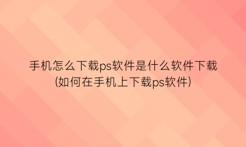 手机怎么下载ps软件是什么软件下载(如何在手机上下载ps软件)