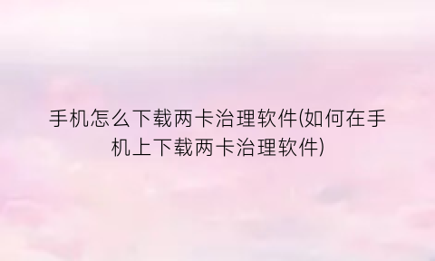 手机怎么下载两卡治理软件(如何在手机上下载两卡治理软件)