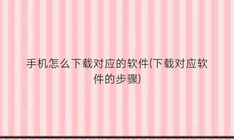 “手机怎么下载对应的软件(下载对应软件的步骤)