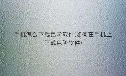 “手机怎么下载色阶软件(如何在手机上下载色阶软件)