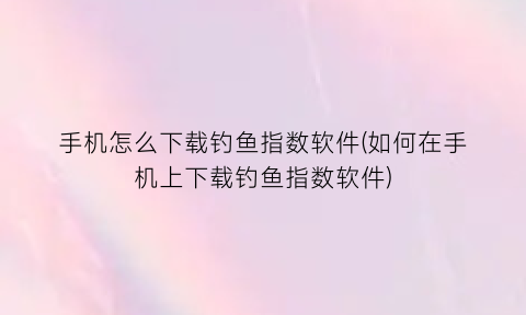 “手机怎么下载钓鱼指数软件(如何在手机上下载钓鱼指数软件)