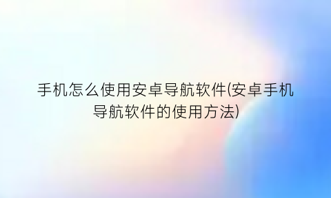 手机怎么使用安卓导航软件(安卓手机导航软件的使用方法)