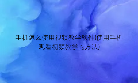 手机怎么使用视频教学软件(使用手机观看视频教学的方法)