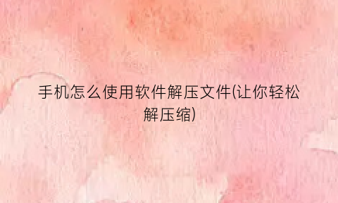 “手机怎么使用软件解压文件(让你轻松解压缩)
