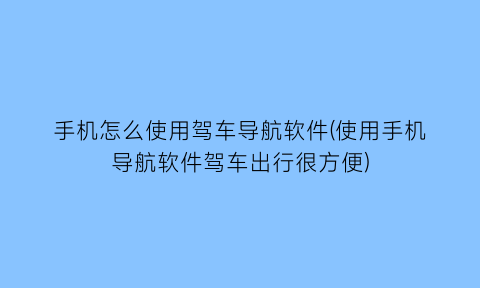手机怎么使用驾车导航软件(使用手机导航软件驾车出行很方便)
