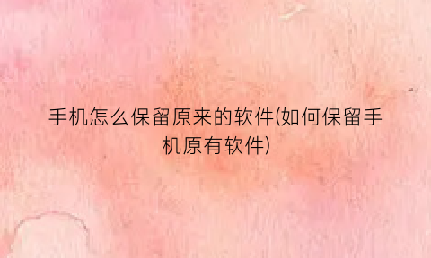 手机怎么保留原来的软件(如何保留手机原有软件)