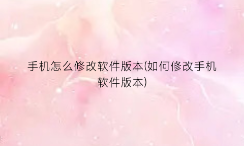 手机怎么修改软件版本(如何修改手机软件版本)